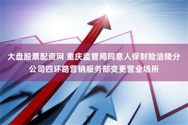 大盘股票配资网 重庆监管局同意人保财险涪陵分公司四环路营销服务部变更营业场所