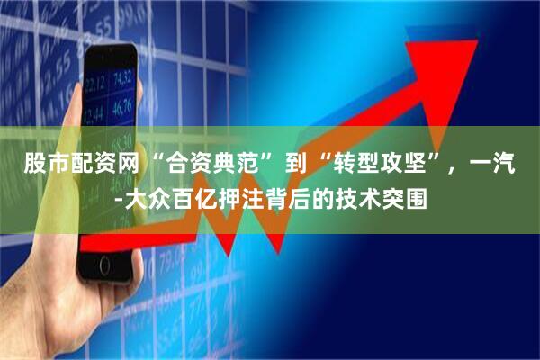 股市配资网 “合资典范” 到 “转型攻坚”，一汽-大众百亿押注背后的技术突围