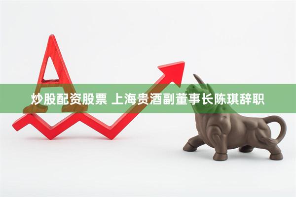 炒股配资股票 上海贵酒副董事长陈琪辞职