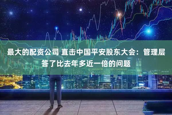 最大的配资公司 直击中国平安股东大会：管理层答了比去年多近一倍的问题