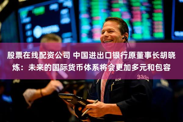股票在线配资公司 中国进出口银行原董事长胡晓炼：未来的国际货币体系将会更加多元和包容