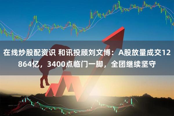 在线炒股配资识 和讯投顾刘文博：A股放量成交12864亿，3400点临门一脚，全团继续坚守