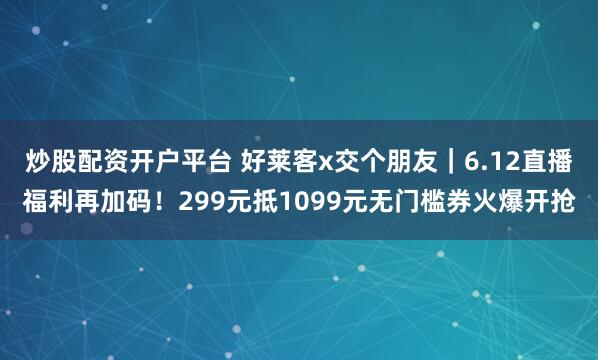 炒股配资开户平台 好莱客x交个朋友｜6.12直播福利再加码！299元抵1099元无门槛券火爆开抢