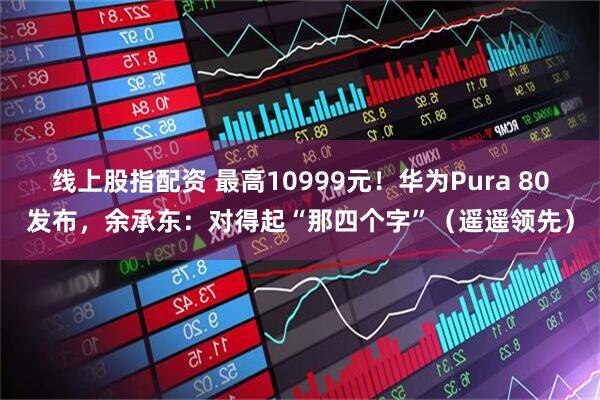 线上股指配资 最高10999元！华为Pura 80发布，余承东：对得起“那四个字”（遥遥领先）