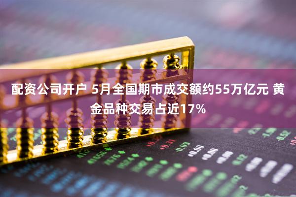 配资公司开户 5月全国期市成交额约55万亿元 黄金品种交易占近17%
