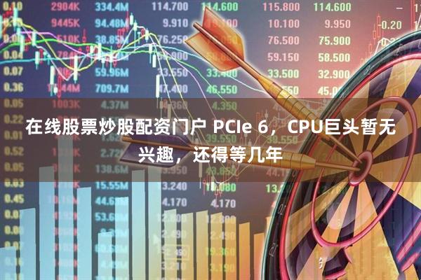 在线股票炒股配资门户 PCIe 6，CPU巨头暂无兴趣，还得等几年