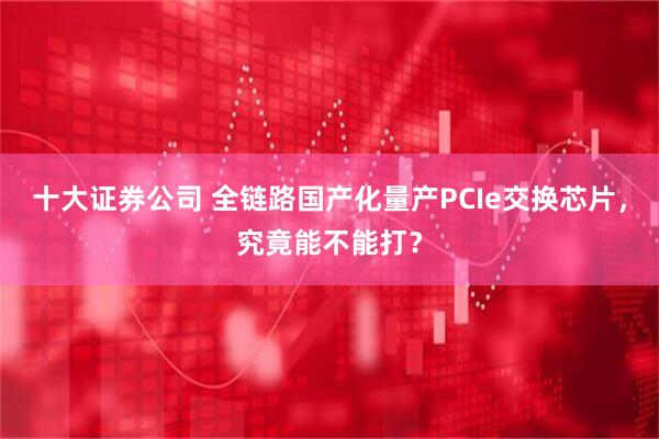 十大证券公司 全链路国产化量产PCIe交换芯片，究竟能不能打？