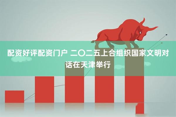 配资好评配资门户 二〇二五上合组织国家文明对话在天津举行