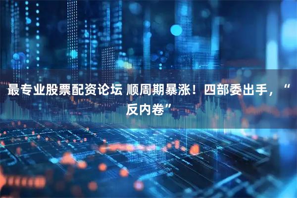 最专业股票配资论坛 顺周期暴涨！四部委出手，“反内卷”