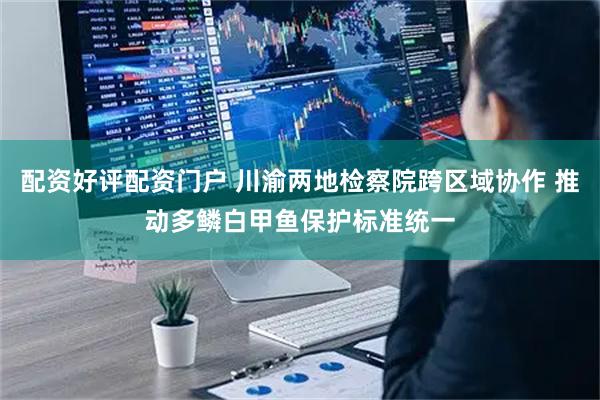 配资好评配资门户 川渝两地检察院跨区域协作 推动多鳞白甲鱼保护标准统一