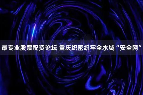 最专业股票配资论坛 重庆织密织牢全水域“安全网”