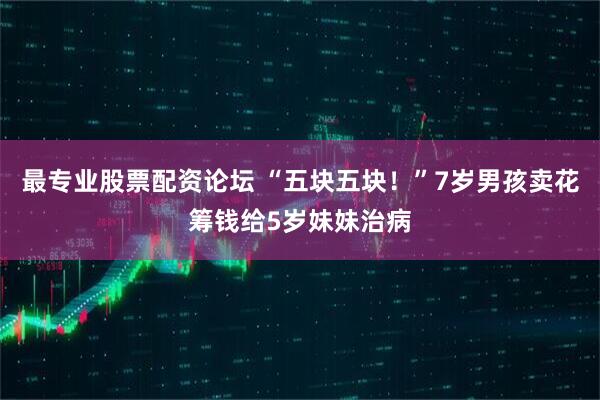 最专业股票配资论坛 “五块五块！”7岁男孩卖花筹钱给5岁妹妹治病