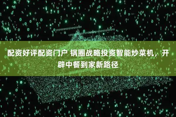配资好评配资门户 锅圈战略投资智能炒菜机，开辟中餐到家新路径