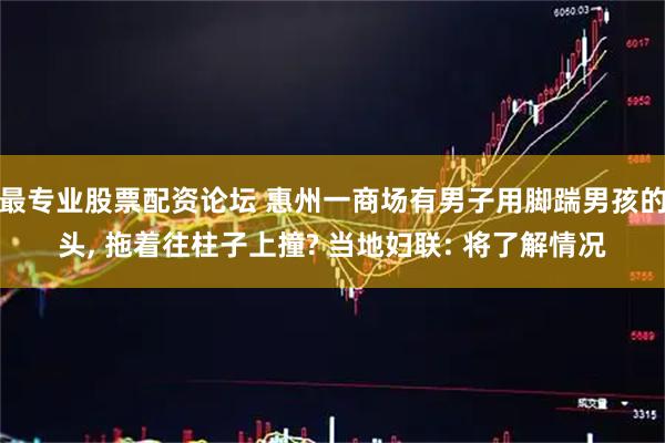 最专业股票配资论坛 惠州一商场有男子用脚踹男孩的头, 拖着往柱子上撞? 当地妇联: 将了解情况
