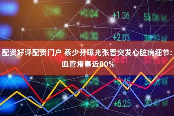 配资好评配资门户 蔡少芬曝光张晋突发心脏病细节: 血管堵塞近80%