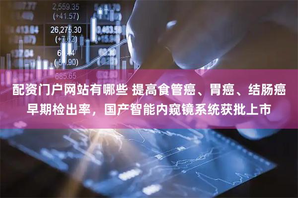 配资门户网站有哪些 提高食管癌、胃癌、结肠癌早期检出率，国产智能内窥镜系统获批上市