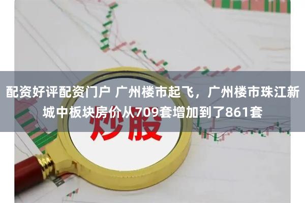 配资好评配资门户 广州楼市起飞，广州楼市珠江新城中板块房价从709套增加到了861套