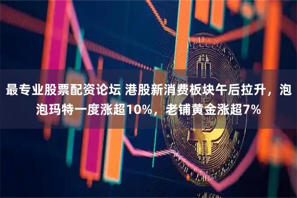 最专业股票配资论坛 港股新消费板块午后拉升，泡泡玛特一度涨超10%，老铺黄金涨超7%