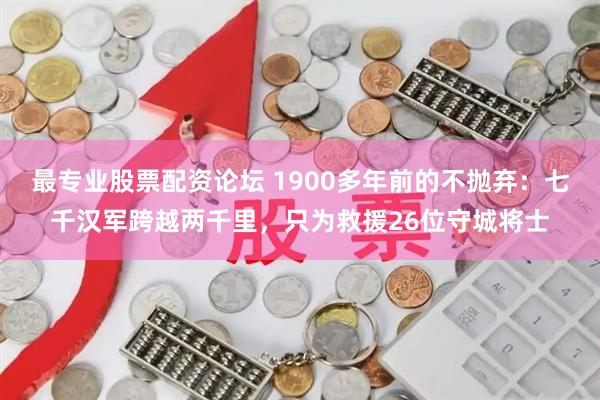 最专业股票配资论坛 1900多年前的不抛弃：七千汉军跨越两千里，只为救援26位守城将士