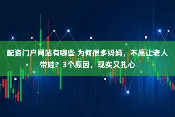 配资门户网站有哪些 为何很多妈妈，不愿让老人带娃？3个原因，现实又扎心